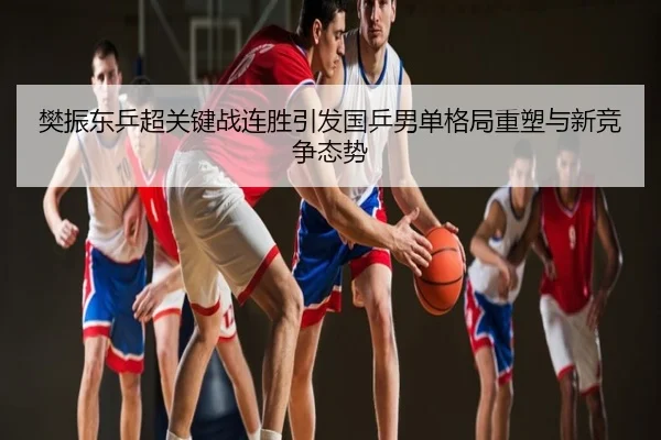 樊振东乒超关键战连胜引发国乒男单格局重塑与新竞争态势