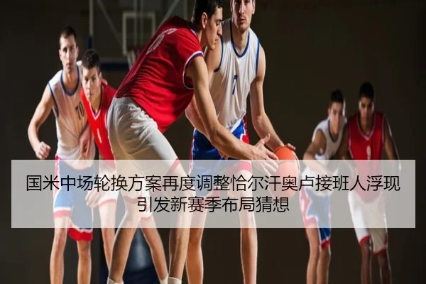 国米中场轮换方案再度调整恰尔汗奥卢接班人浮现引发新赛季布局猜想