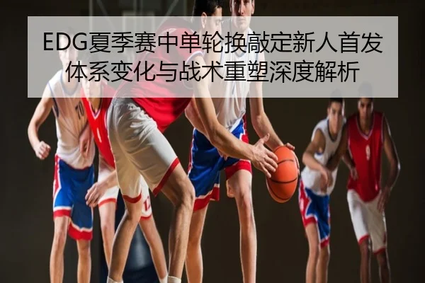 EDG夏季赛中单轮换敲定新人首发体系变化与战术重塑深度解析