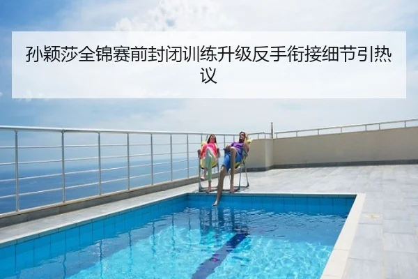 孙颖莎全锦赛前封闭训练升级反手衔接细节引热议