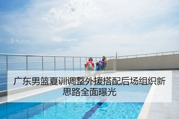 广东男篮夏训调整外援搭配后场组织新思路全面曝光