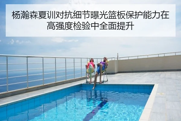杨瀚森夏训对抗细节曝光篮板保护能力在高强度检验中全面提升