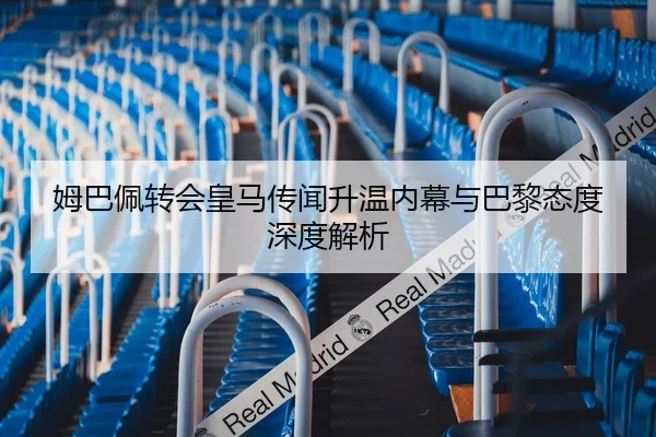 姆巴佩转会皇马传闻升温内幕与巴黎态度深度解析