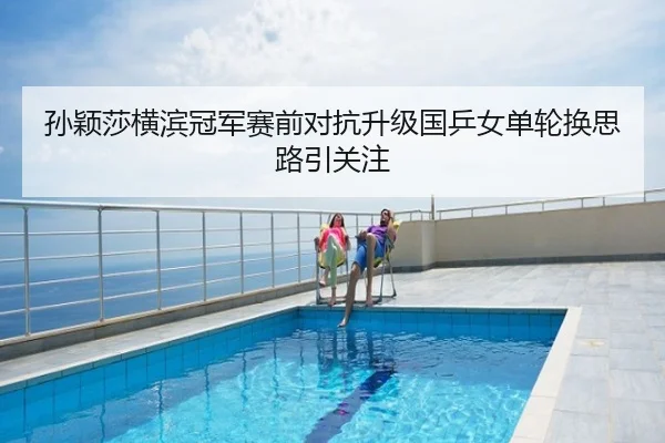 孙颖莎横滨冠军赛前对抗升级国乒女单轮换思路引关注